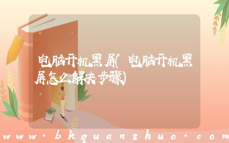 电脑开机黑屏(电脑开机黑屏怎么解决步骤)