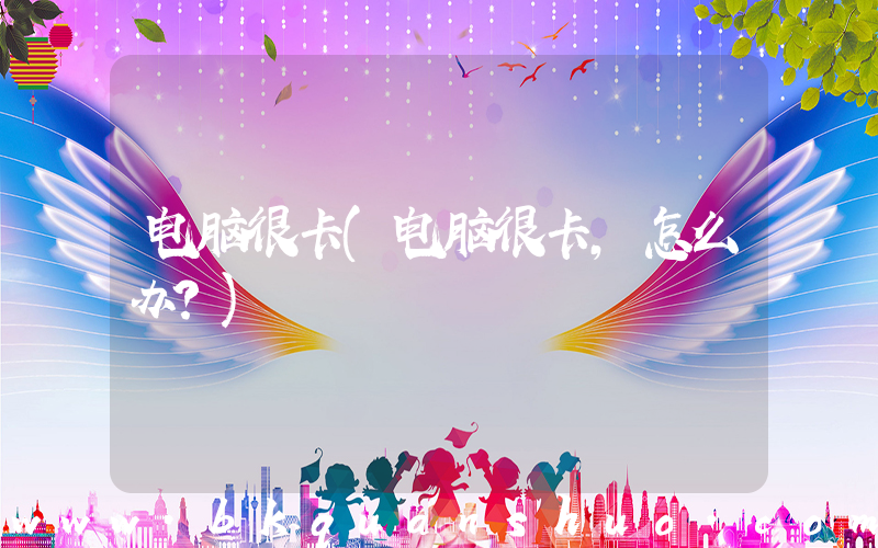 电脑很卡(电脑很卡，怎么办？)