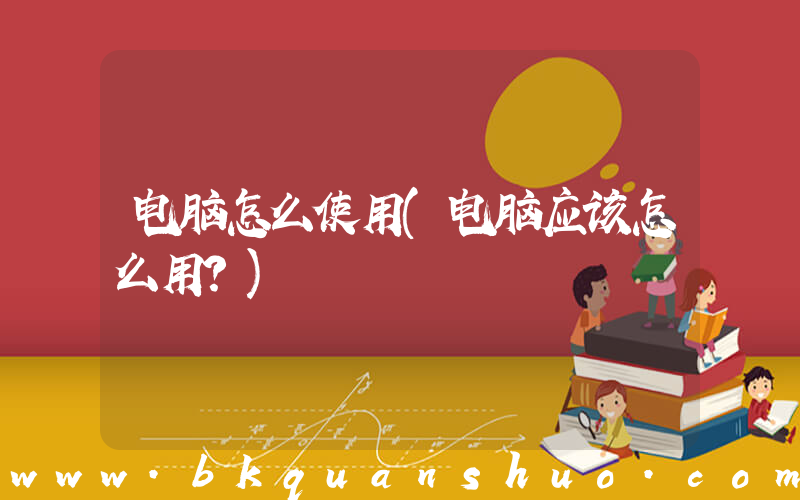 电脑怎么使用(电脑应该怎么用？)