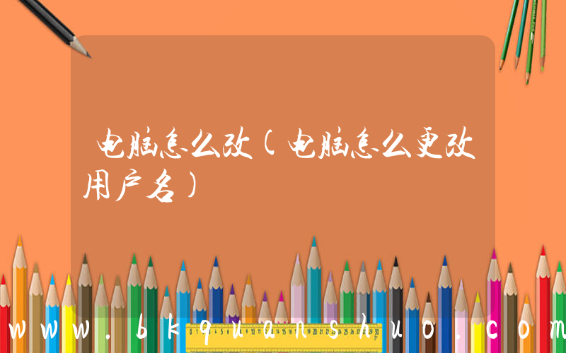 电脑怎么改(电脑怎么更改用户名)