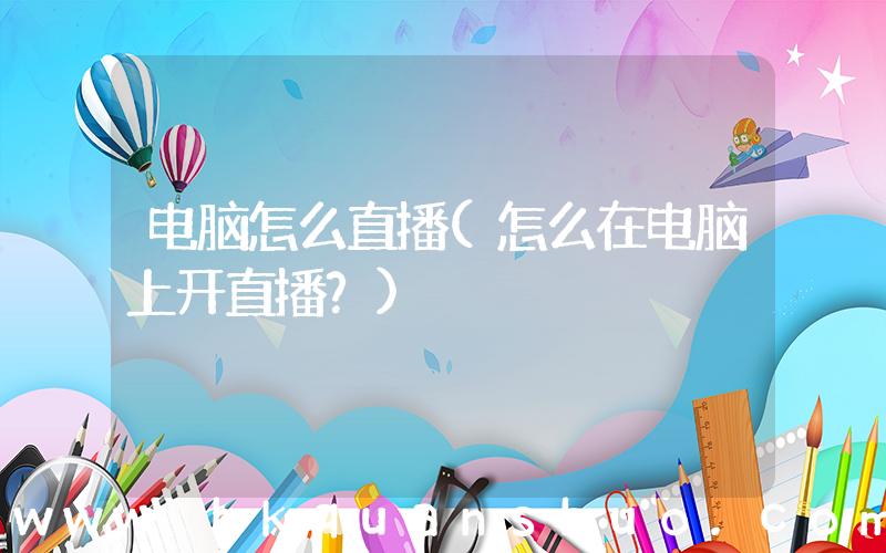 电脑怎么直播(怎么在电脑上开直播？)
