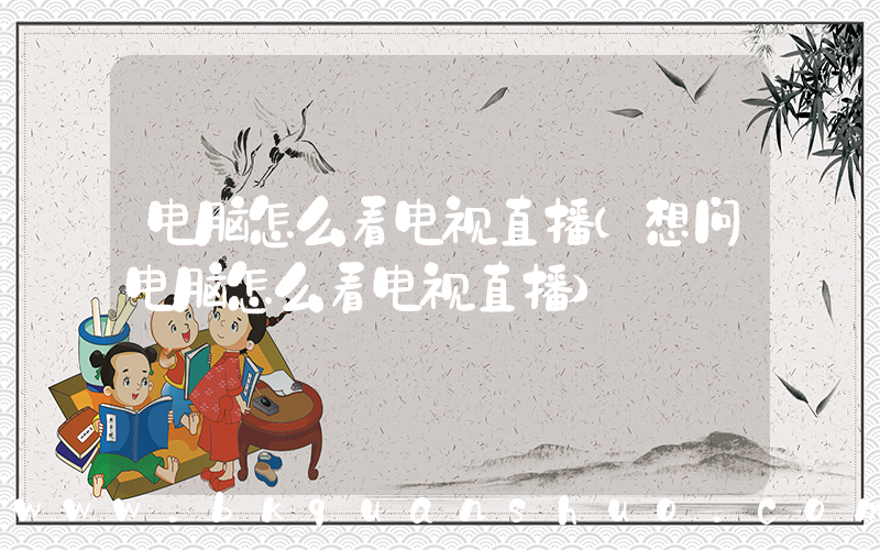 电脑怎么看电视直播(想问电脑怎么看电视直播)