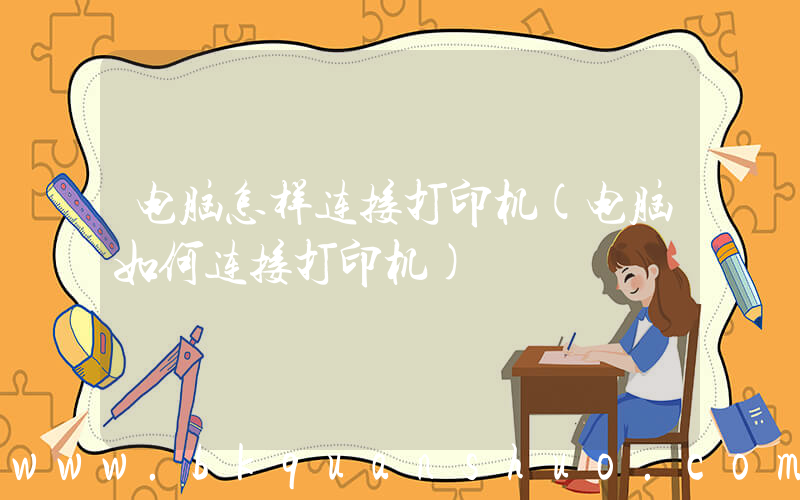 电脑怎样连接打印机(电脑如何连接打印机)