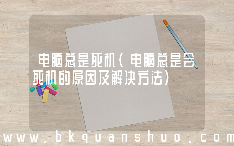 电脑总是死机(电脑总是会死机的原因及解决方法)