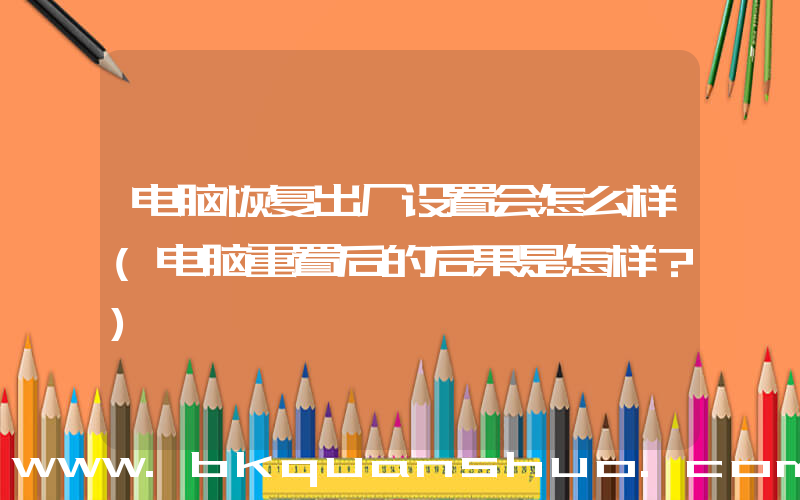 电脑恢复出厂设置会怎么样(电脑重置后的后果是怎样？)