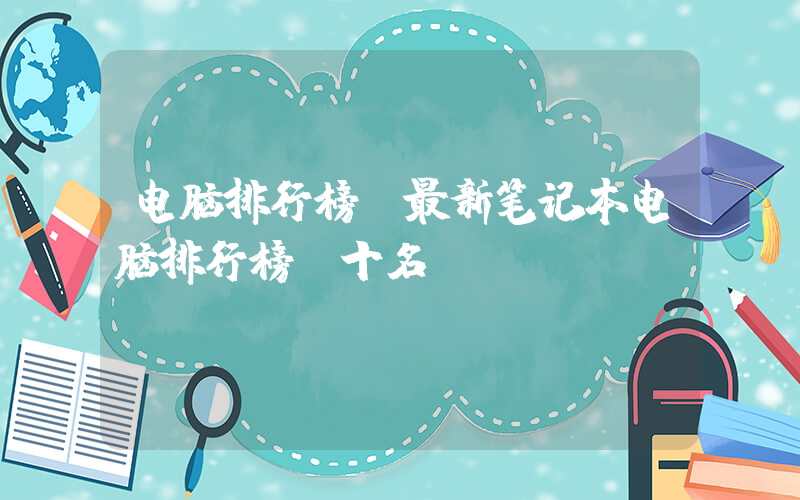 电脑排行榜(最新笔记本电脑排行榜前十名)