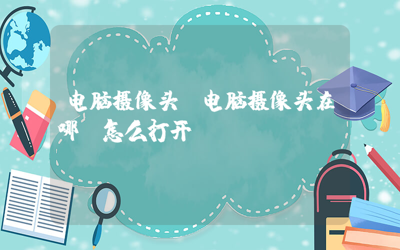 电脑摄像头(电脑摄像头在哪，怎么打开)