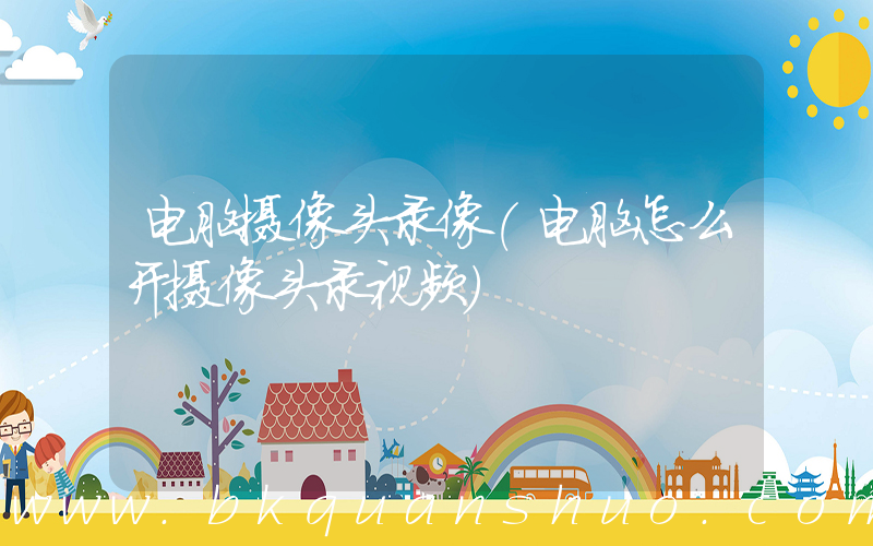 电脑摄像头录像(电脑怎么开摄像头录视频)