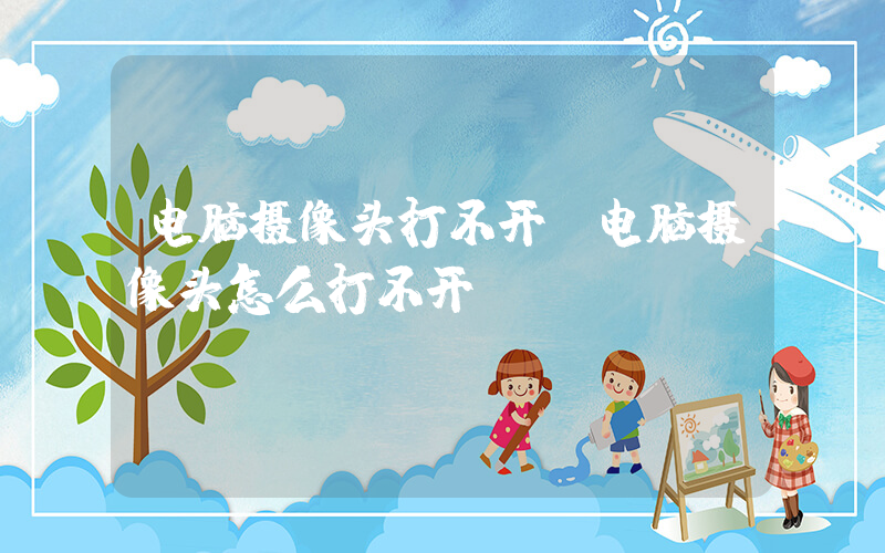 电脑摄像头打不开(电脑摄像头怎么打不开)