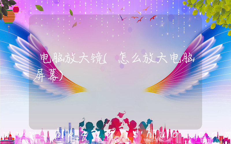 电脑放大镜(怎么放大电脑屏幕)