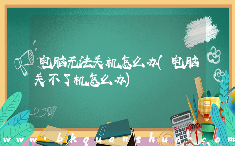 电脑无法关机怎么办(电脑关不了机怎么办)
