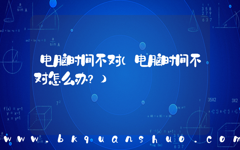 电脑时间不对(电脑时间不对怎么办？)