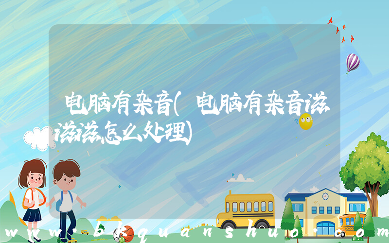 电脑有杂音(电脑有杂音滋滋滋怎么处理)