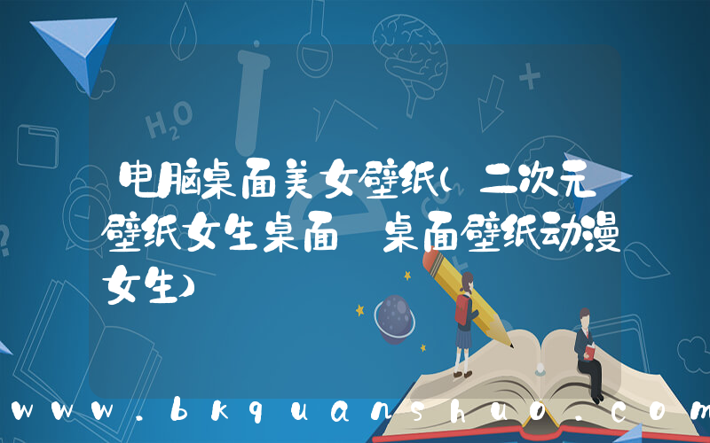 电脑桌面美女壁纸(二次元壁纸女生桌面_桌面壁纸动漫女生)