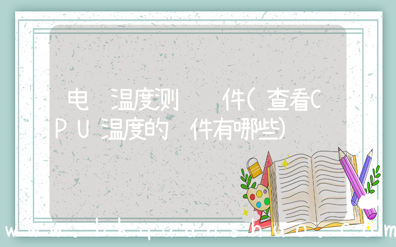电脑温度测试软件(查看CPU温度的软件有哪些)