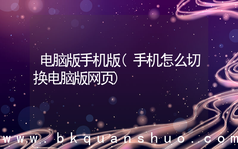 电脑版手机版(手机怎么切换电脑版网页)