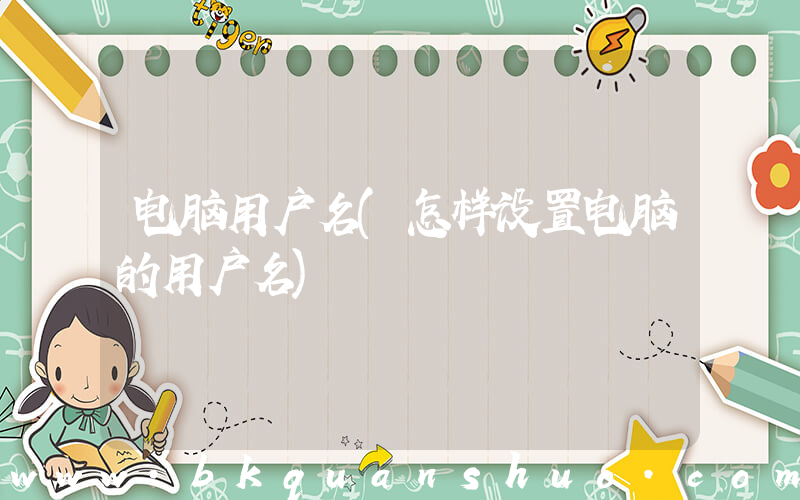 电脑用户名(怎样设置电脑的用户名)