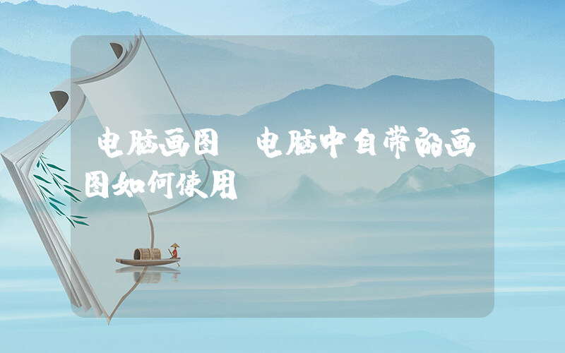 电脑画图(电脑中自带的画图如何使用)