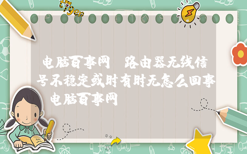 电脑百事网(路由器无线信号不稳定或时有时无怎么回事？电脑百事网)