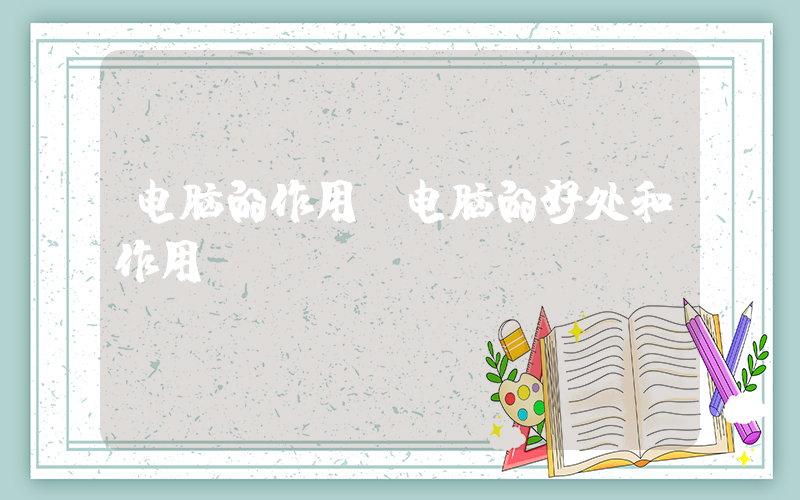 电脑的作用(电脑的好处和作用)