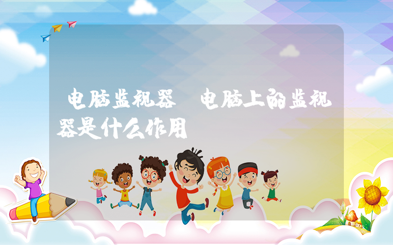 电脑监视器(电脑上的监视器是什么作用？)