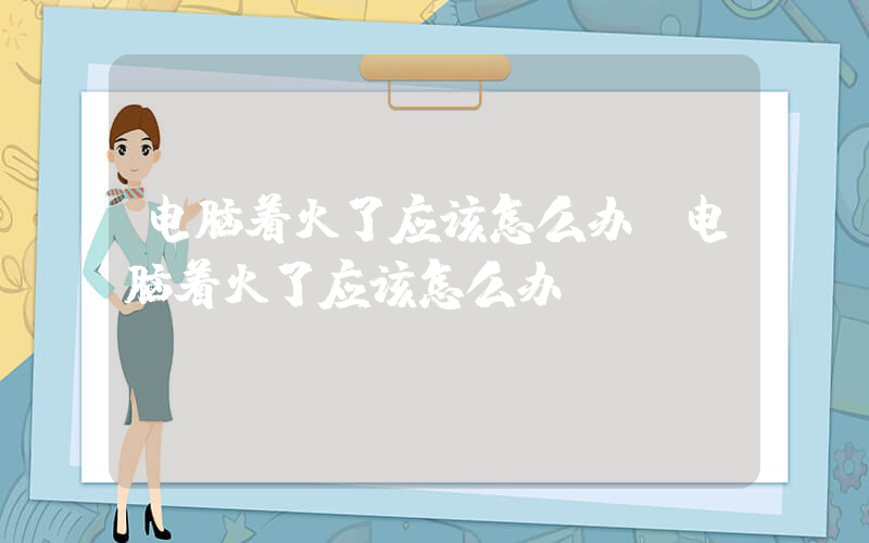 电脑着火了应该怎么办(电脑着火了应该怎么办)