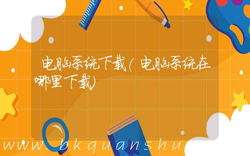电脑系统下载(电脑系统在哪里下载)