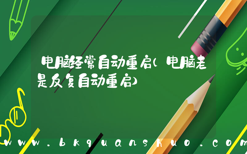电脑经常自动重启(电脑老是反复自动重启)