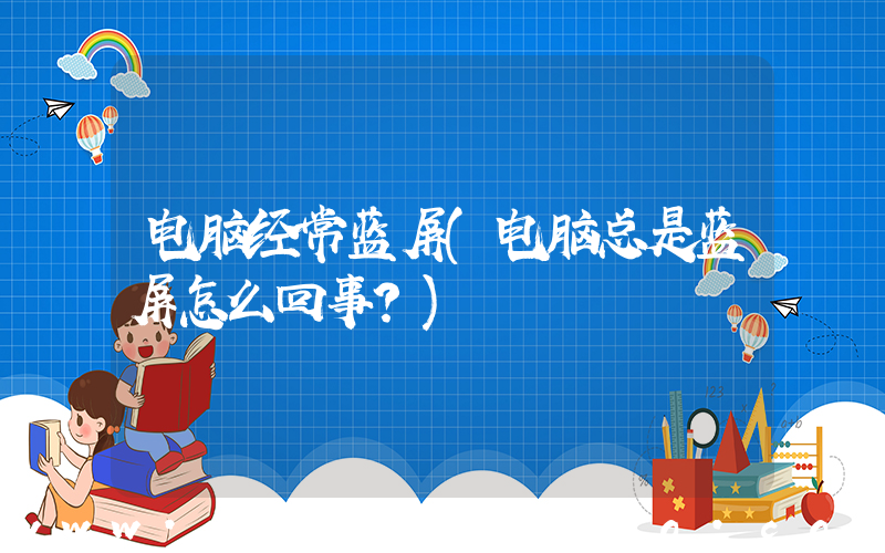 电脑经常蓝屏(电脑总是蓝屏怎么回事？)