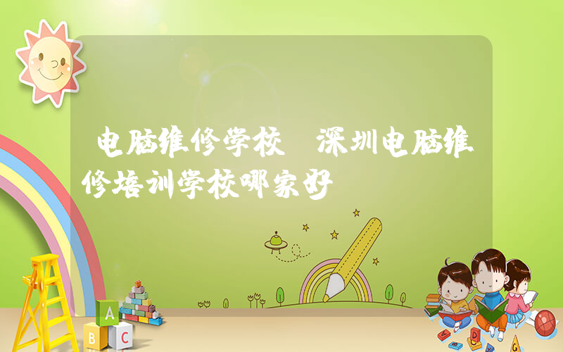 电脑维修学校(深圳电脑维修培训学校哪家好)