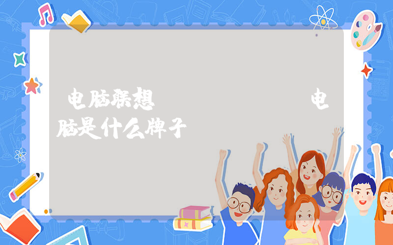 电脑联想(lenovo电脑是什么牌子？)