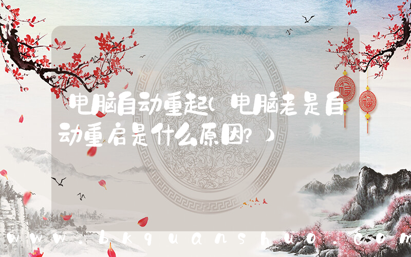电脑自动重起(电脑老是自动重启是什么原因？)