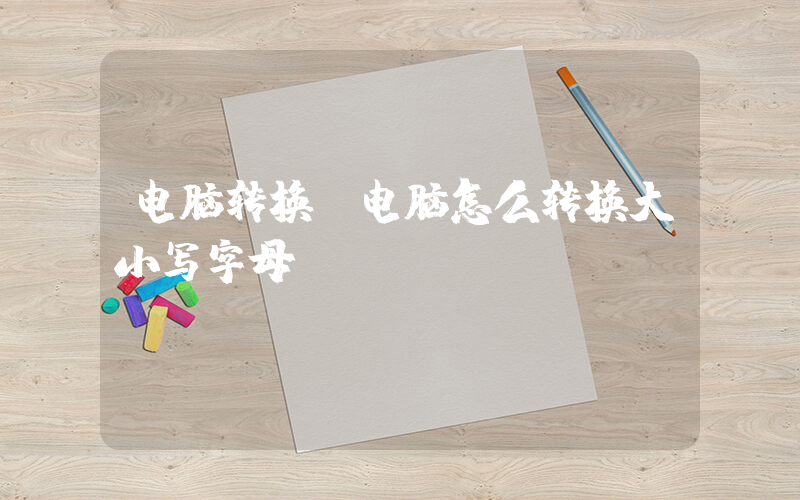 电脑转换(电脑怎么转换大小写字母)