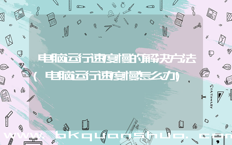 电脑运行速度慢的解决方法(电脑运行速度慢怎么办)