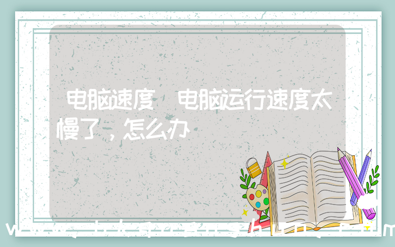 电脑速度(电脑运行速度太慢了，怎么办)