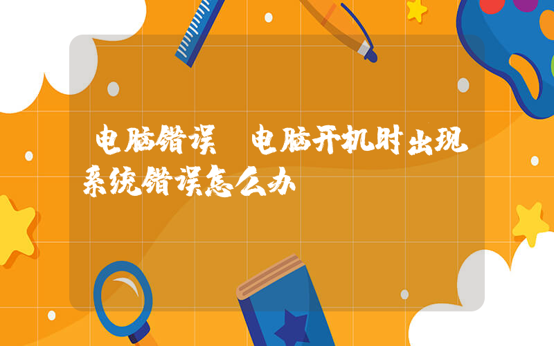 电脑错误(电脑开机时出现系统错误怎么办？)