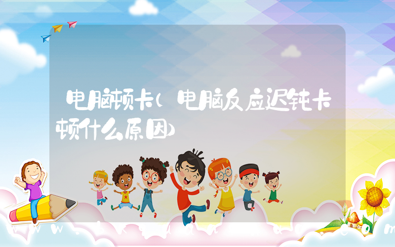 电脑顿卡(电脑反应迟钝卡顿什么原因)