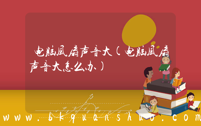 电脑风扇声音大(电脑风扇声音大怎么办)