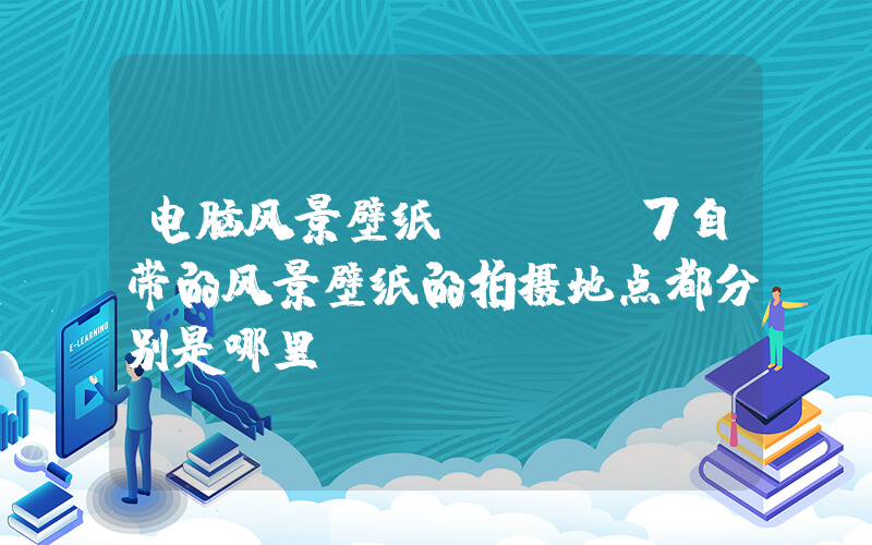电脑风景壁纸(win7自带的风景壁纸的拍摄地点都分别是哪里？)