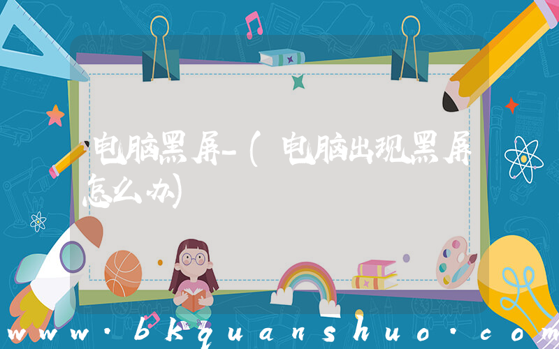 电脑黑屏-(电脑出现黑屏怎么办)