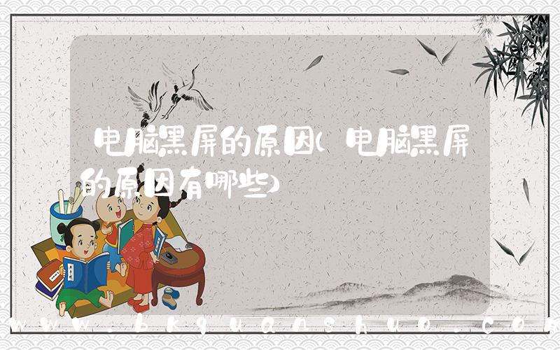 电脑黑屏的原因(电脑黑屏的原因有哪些)