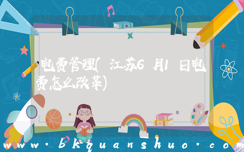 电费管理(江苏6月1日电费怎么改革)