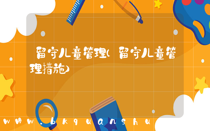 留守儿童管理(留守儿童管理措施)