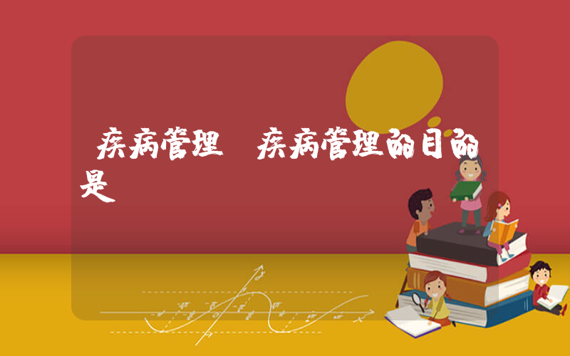 疾病管理(疾病管理的目的是)