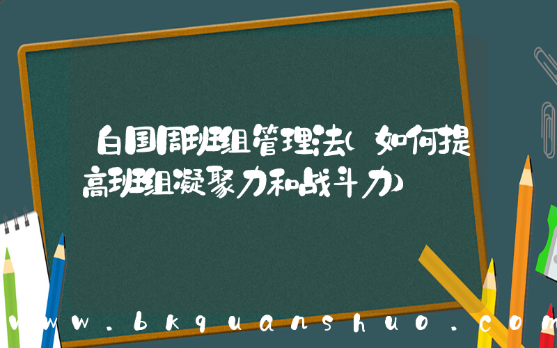 白国周班组管理法(如何提高班组凝聚力和战斗力)