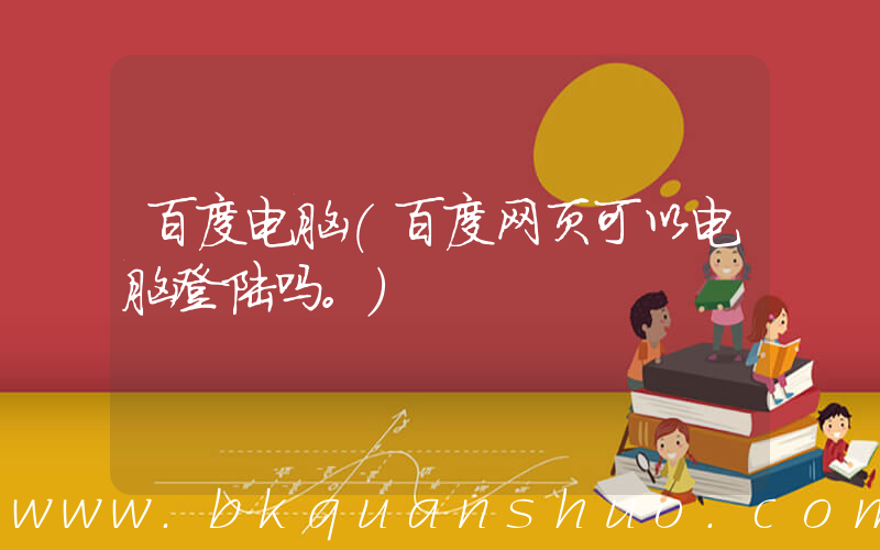 百度电脑(百度网页可以电脑登陆吗。)