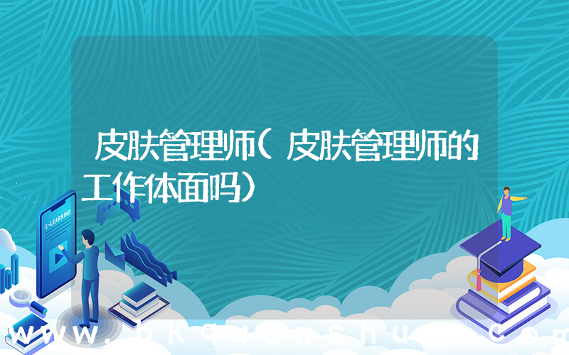皮肤管理师(皮肤管理师的工作体面吗)