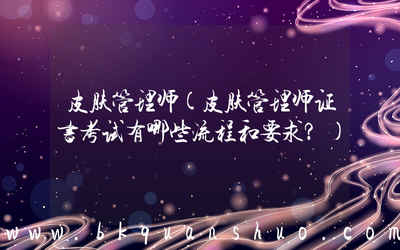 皮肤管理师(皮肤管理师证书考试有哪些流程和要求？)