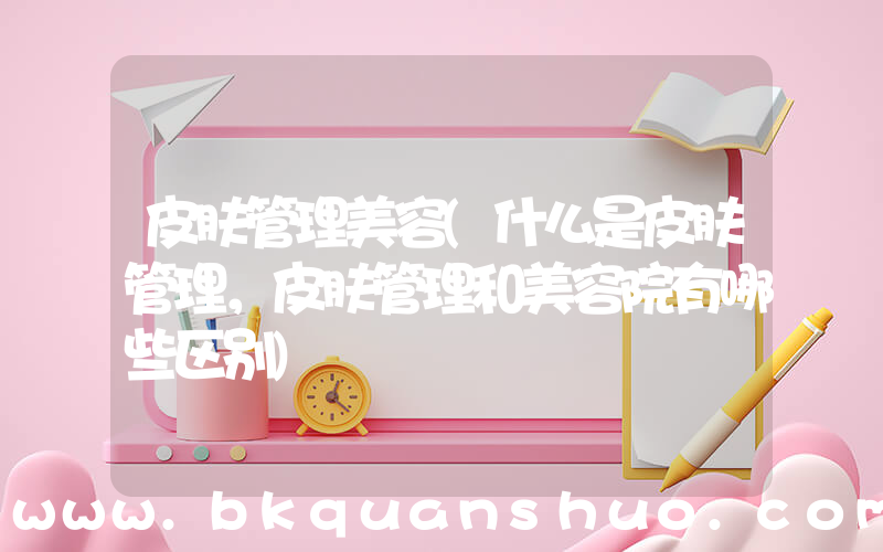 皮肤管理美容(什么是皮肤管理，皮肤管理和美容院有哪些区别)
