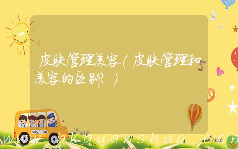 皮肤管理美容(皮肤管理和美容的区别？)